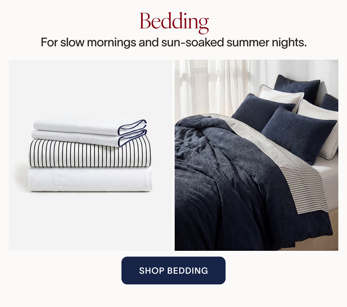 Bedding. For slow mornings and sun-soaked summer nights. SHOP BEDDING