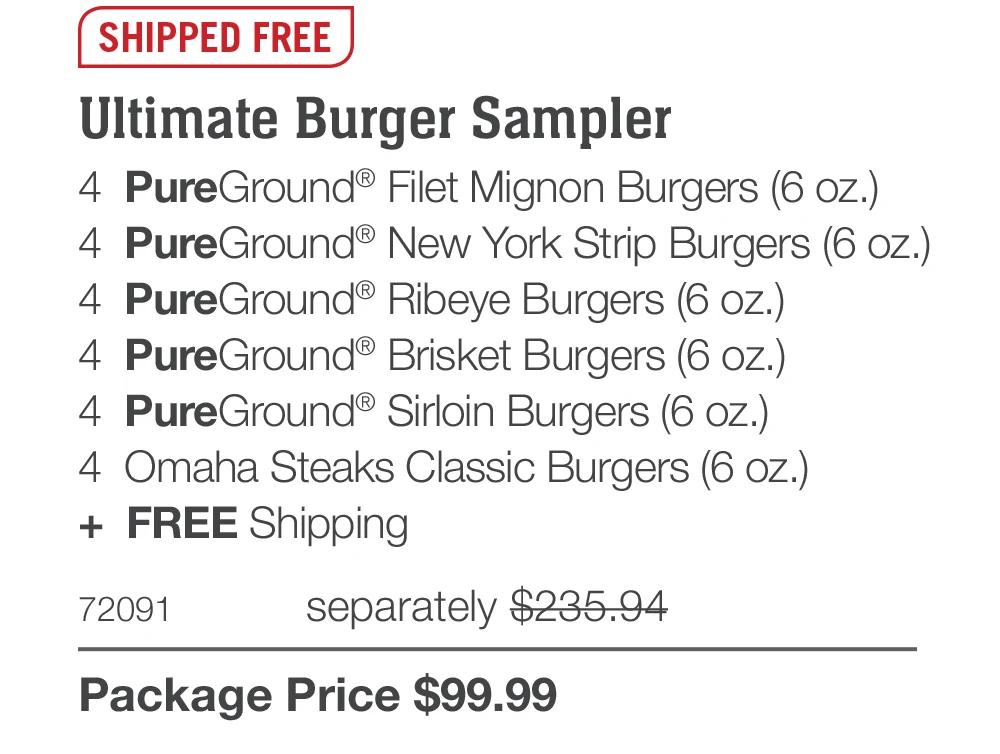 SHIPPED FREE
Ultimate Burger Sampler
4 PureGround® Filet Mignon Burgers (6 oz.)
4 PureGround® New York Strip Burgers (6 oz.)
4 PureGround® Ribeye Burgers (6 oz.)
4 PureGround® Brisket Burgers (6 oz.)
4 PureGround® Sirloin Burgers (6 oz.)
4 Omaha Steaks Classic Burgers (6 oz.)
+ FREE Shipping
72091
separately $235.94
Package Price $99.99
