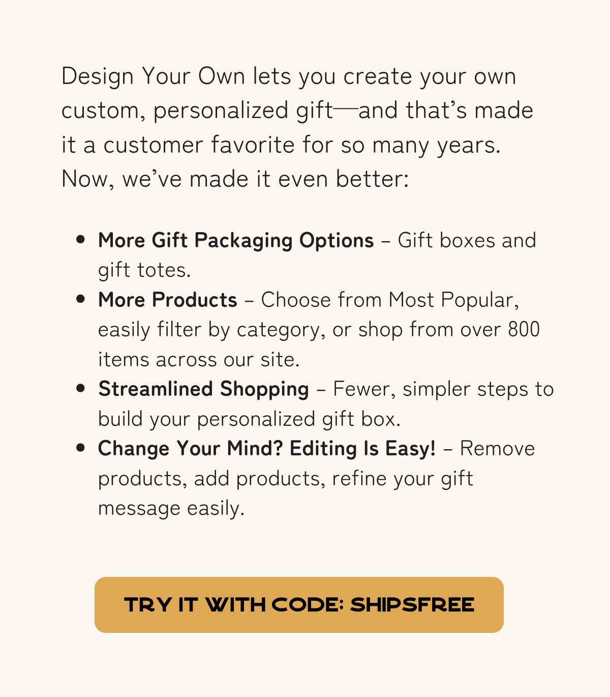 Design Your Own lets you create your own custom, personalized gift—and that’s made it a customer favorite for so many years. Now, we’ve made it even better:  More Gift Packaging Options – Gift boxes and gift totes. - More Products – Choose from Most Popular, easily filter by category, or shop from over 800 items across our site. - Streamlined Shopping – Fewer, simpler steps to build your personalized gift box. - Change Your Mind? Editing Is Easy! – Remove products, add products, refine your gift message easily.