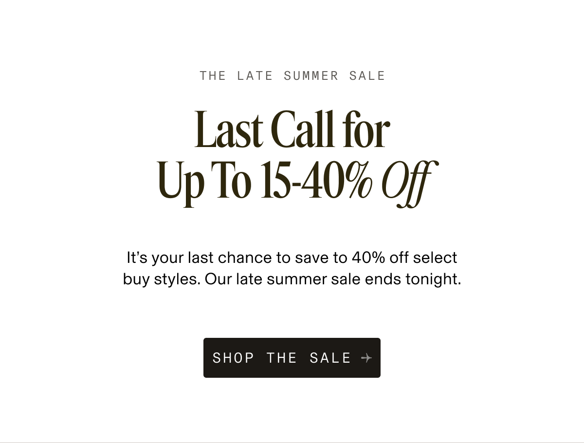 The Late Summer Sale. Last Call for 15–40% Off. It’s your last chance to save to 40% off select buy styles. Our late summer sale ends tonight. Button: Shop The Sale.