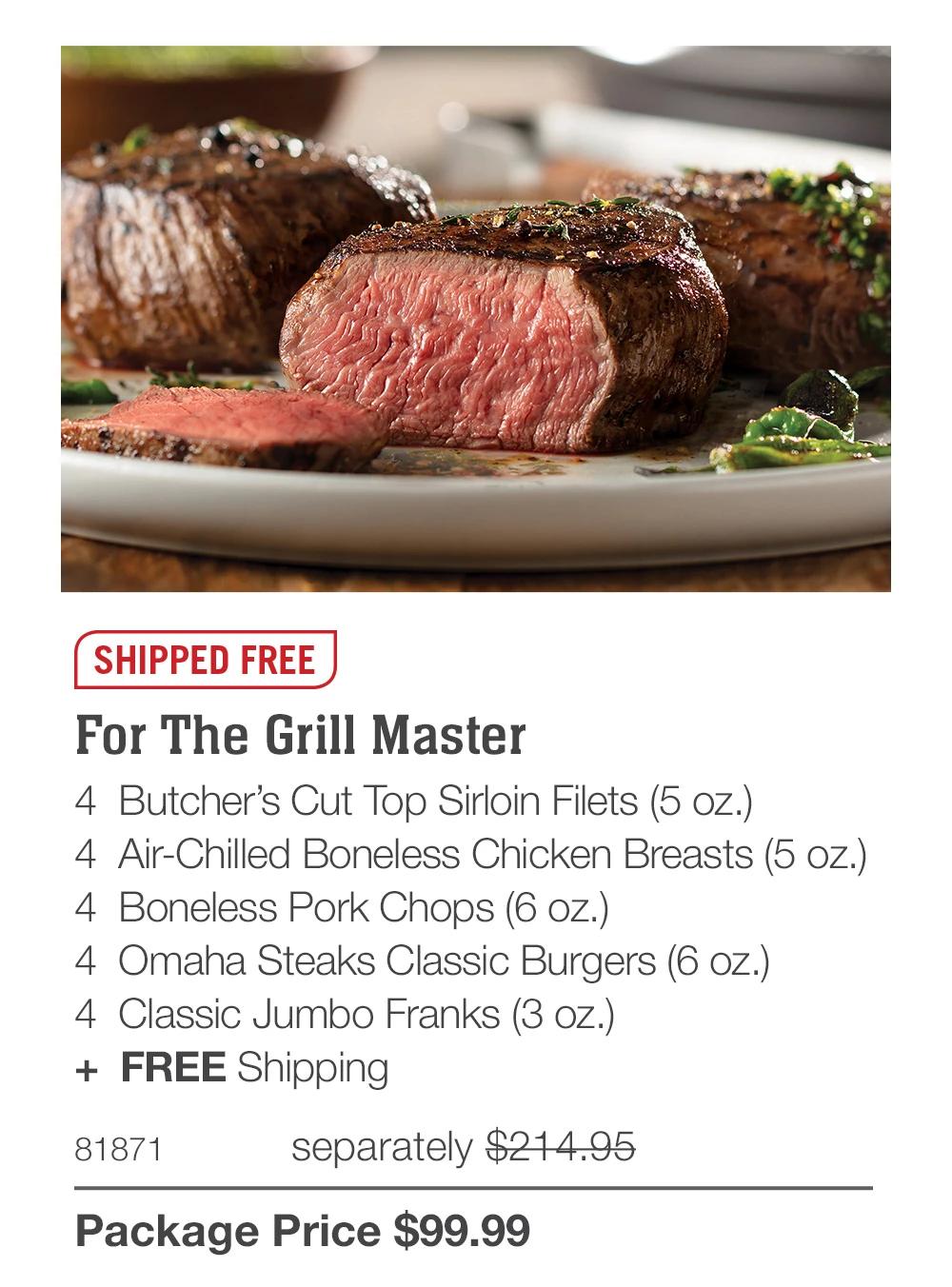 SHIPPED FREE
For The Grill Master
4 Butcher's Cut Top Sirloin Filets (5 oz.)
4 Air-Chilled Boneless Chicken Breasts (5 oz.)
4 Boneless Pork Chops (6 oz.)
4 Omaha Steaks Classic Burgers (6 oz.)
4 Classic Jumbo Franks (3 oz.)
+ FREE Shipping
81871
separately $214.95
Package Price $99.99
