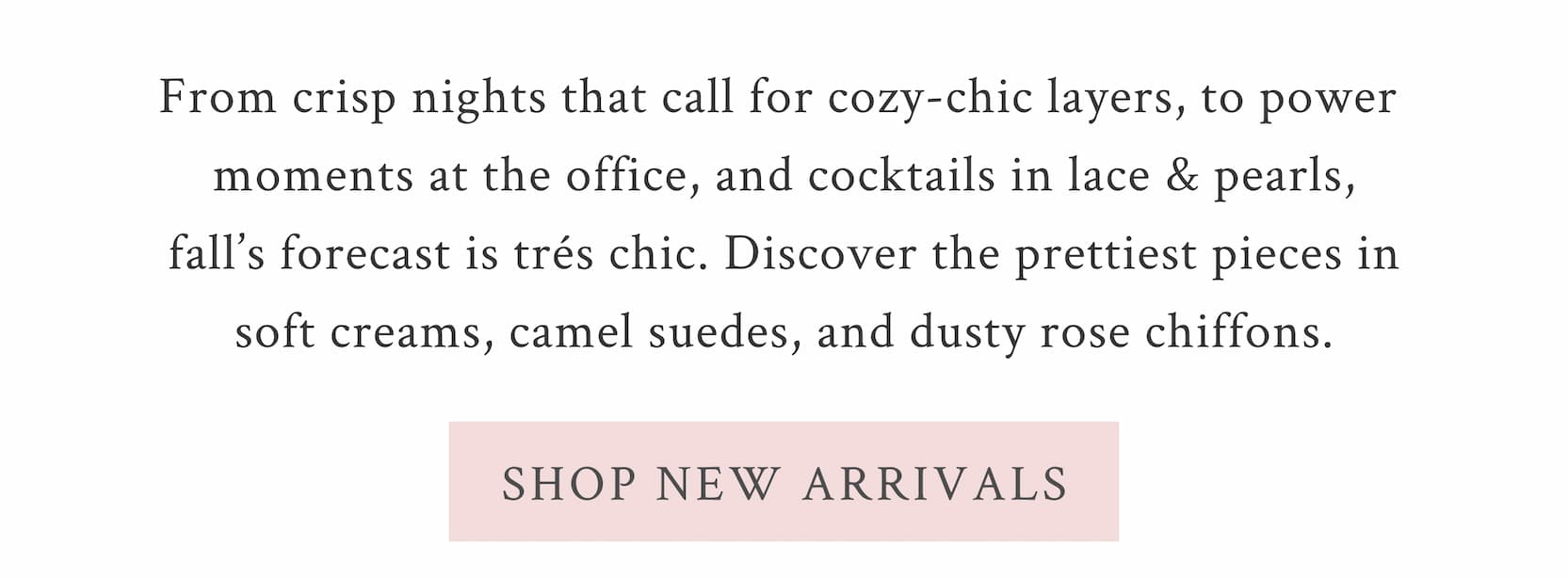 Your style guide to the season is here. From crisp nights that call for cozy-chic layers, to power moments at the office, to cocktails in lace and pearls — fall’s forecast is trés chic. Discover the prettiest pieces in soft creams, camel suedes, and dusty rose chiffons. <SHOP NEW ARRIVALS>