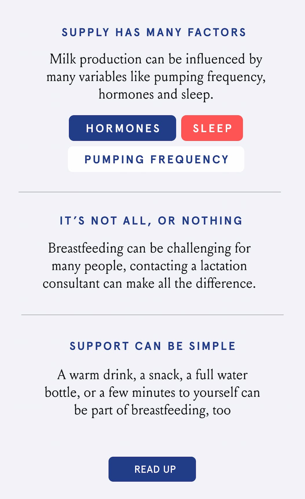 Supply has many factors. Milk production can be influenced by many variables like pumping frequency, hormones and sleep. It's not all or nothing. Breastfeeding can be challenging for many people, contacting a lactation consultant can make all the difference. Support can be simple. A warm drink, a snack, a full water bottle, or a few minutes to yourself can be part of breastfeeding, too. 