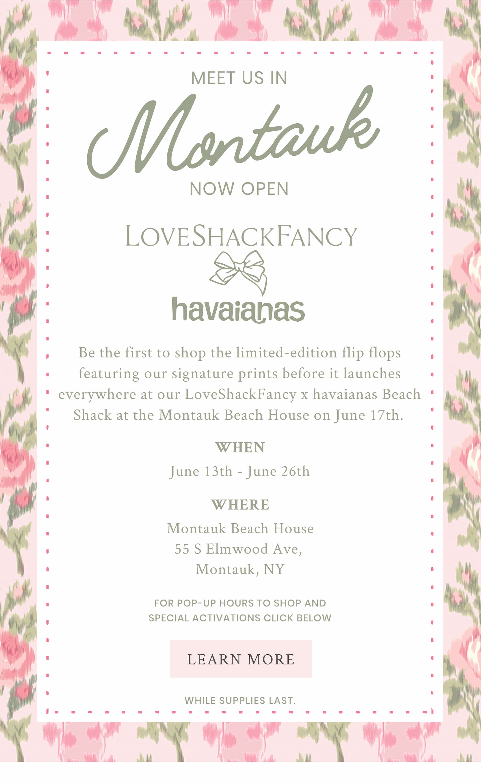 Meet Us In Montauk   LoveShackFancy x havaianas Beach Shack at the Montauk Beach House.  Be the first to shop the limited-edition flip flops featuring our signature prints before it launches everywhere at our LoveShackFancy x havaianas Beach Shack at the Montauk Beach House.  on June 17th. 