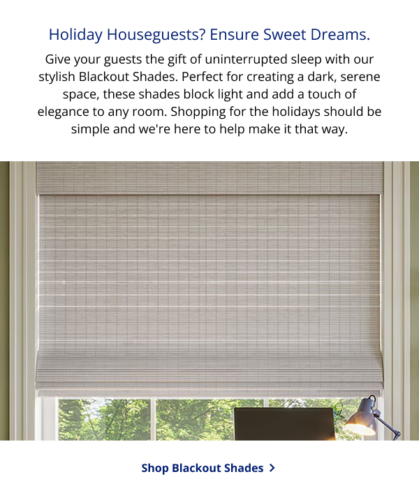 Holiday Houseguests? Ensure Sweet Dreams. | Give your guests the gift of uninterrupted sleep with our stylish Blackout Shades. Perfect for creating a dark, serene space, these shades block light and add a touch of elegance to any room. Shopping for the holidays should be simple and we're here to help make it that way. | SHOP BLACKOUT SHADES >