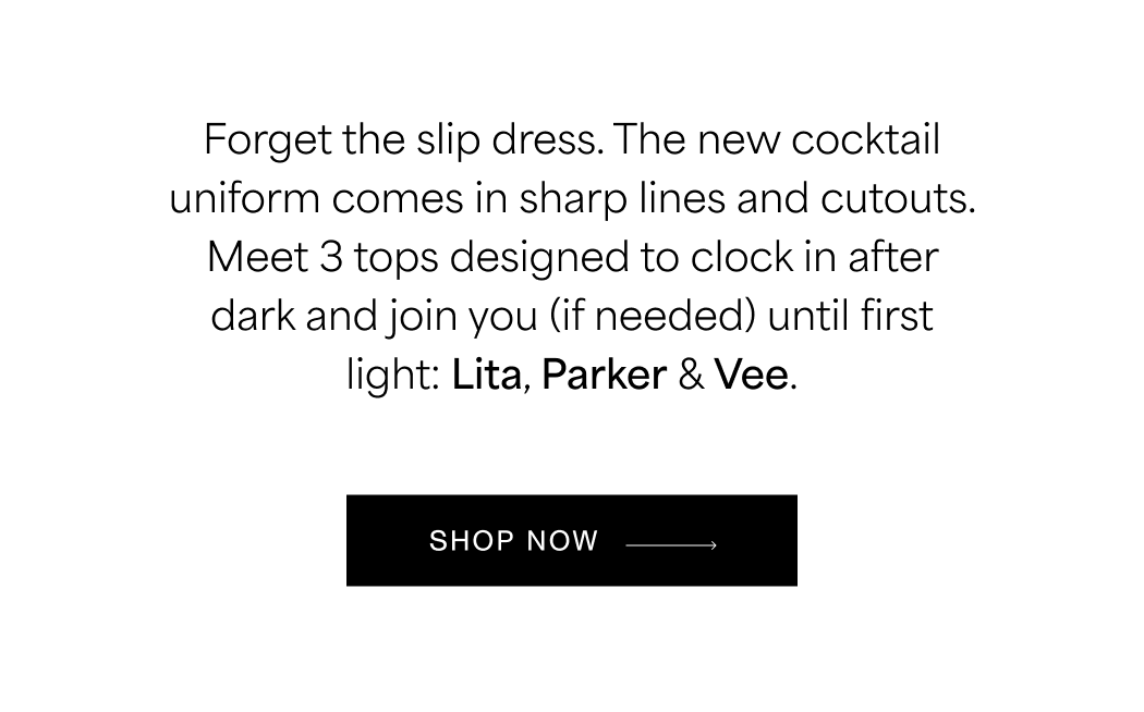Forget the slip dress. The new cocktail uniform comes in sharp lines and cutouts. Meet 3 tops designed to clock in after dark and join you (if needed) until first light: Lita, Parker & Vee. SHOP THE EDIT →