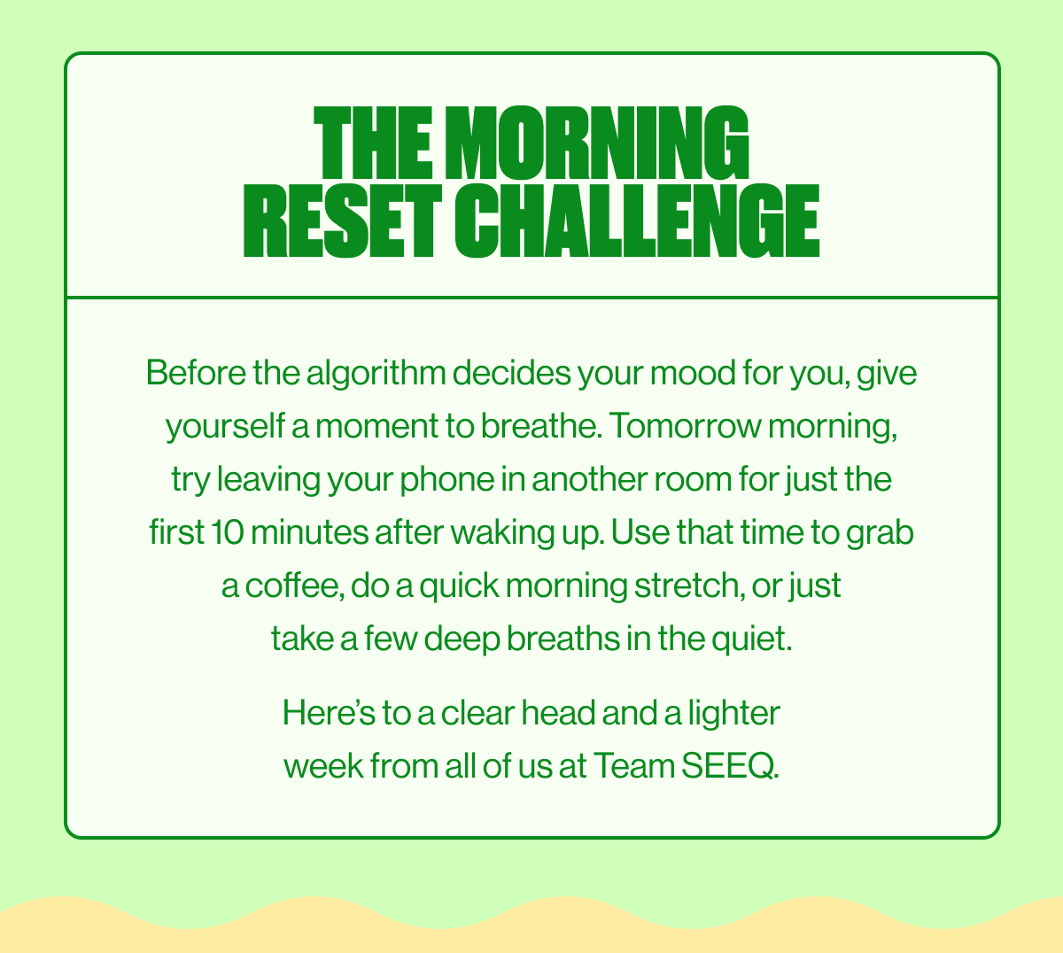 THE MORNING RESET CHALLENGE | Before the algorithm decides your mood for you, give yourself a moment to breathe. Tomorrow morning, try leaving your phone in another room for just the first 10 minutes after waking up. Use that time to grab a coffee, do a quick morning stretch, or just take a few deep breaths in the quiet. Here's to a clear head and a lighter week from all of us at Team SEEQ.