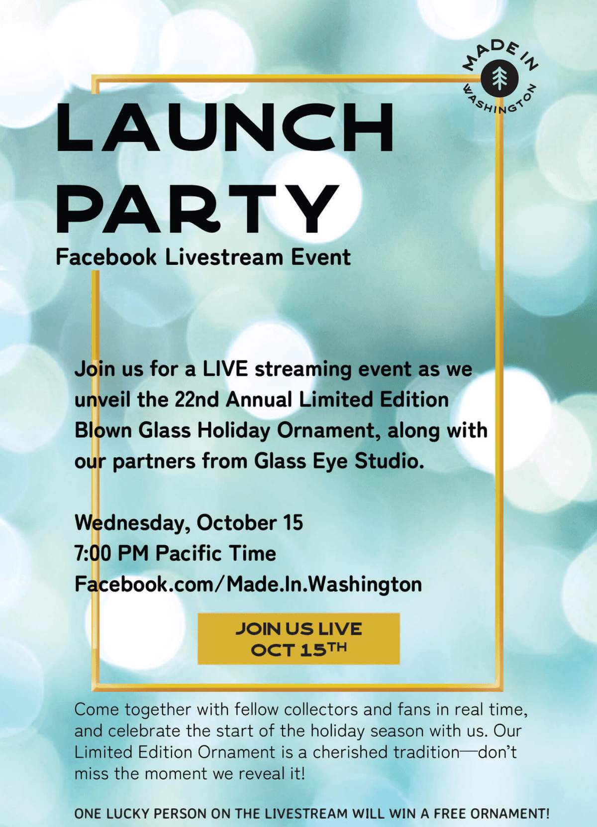 LAUNCH PARTY - Facebook Livestream Event - Join us for a LIVE streaming event as we unveil the 22nd Annual Limited Edition Blown Glass Holiday Ornament, along with our partners from Glass Eye Studio. Wednesday, October 15 7:00 PM Pacific Time Facebook.com/Made.In.Washington - Come together with fellow collectors and fans in real time, and celebrate the start of the holiday season with us. Our Limited Edition Ornament is a cherished tradition-don't miss the moment we reveal it! ONE LUCKY PERSON ON THE LIVESTREAM WILL WIN A FREE ORNAMENT!