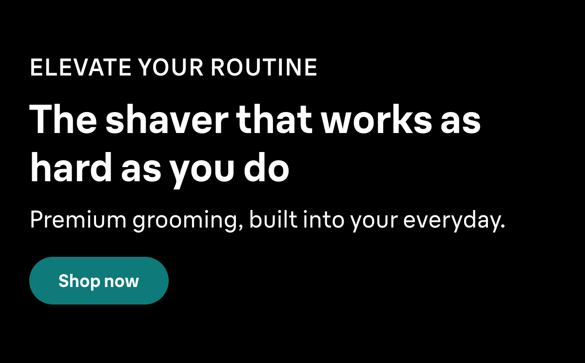 ELEVATE YOUR ROUTINE. The shaver that works as hard as you do. Premium grooming, built into your everyday. Shop now