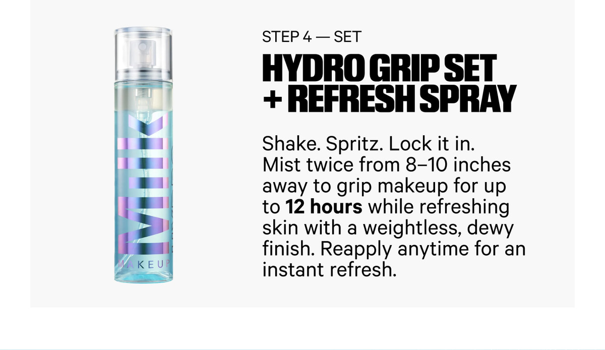 Step 4 — Set. Hydro Grip Set + Refresh Spray. Shake. Spritz. Lock it in. Mist twice from 8–10 inches away to grip makeup for up to 12 hours while refreshing skin with a weightless, dewy finish. Reapply anytime for an instant refresh.