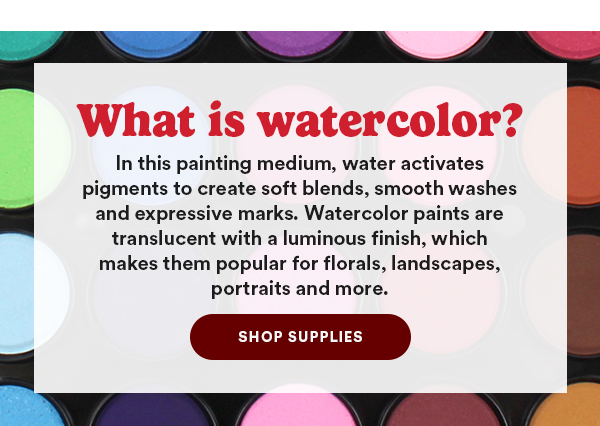What is watercolor? In this painting medium, water activates pigments to create soft blends, smooth washes and expressive marks. Watercolor paints are translucent with a lumious finish, which makes them popular for florals, landscapes, portraits and more. Shop Supplies