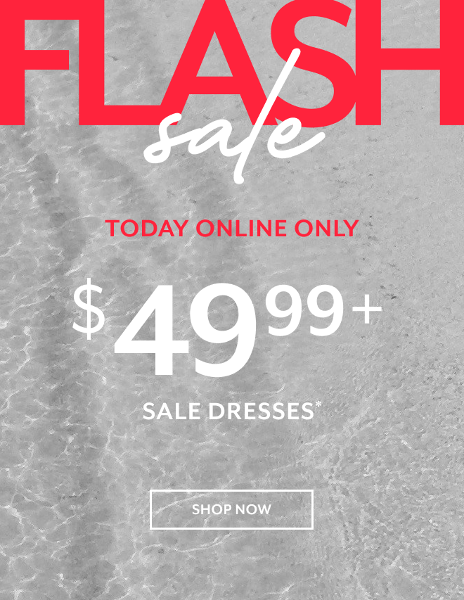 FLASH SALE. TODAY ONLINE ONLY $49.99+ SALE DRESSES* SHOP NOW