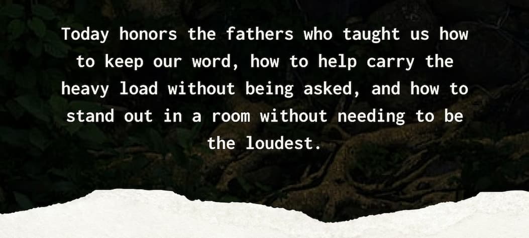 Today honors the fathers who taught us how to keep our word, how to help carry the heavy load without being asked, and how to stand out in a room without needing to be the loudest.