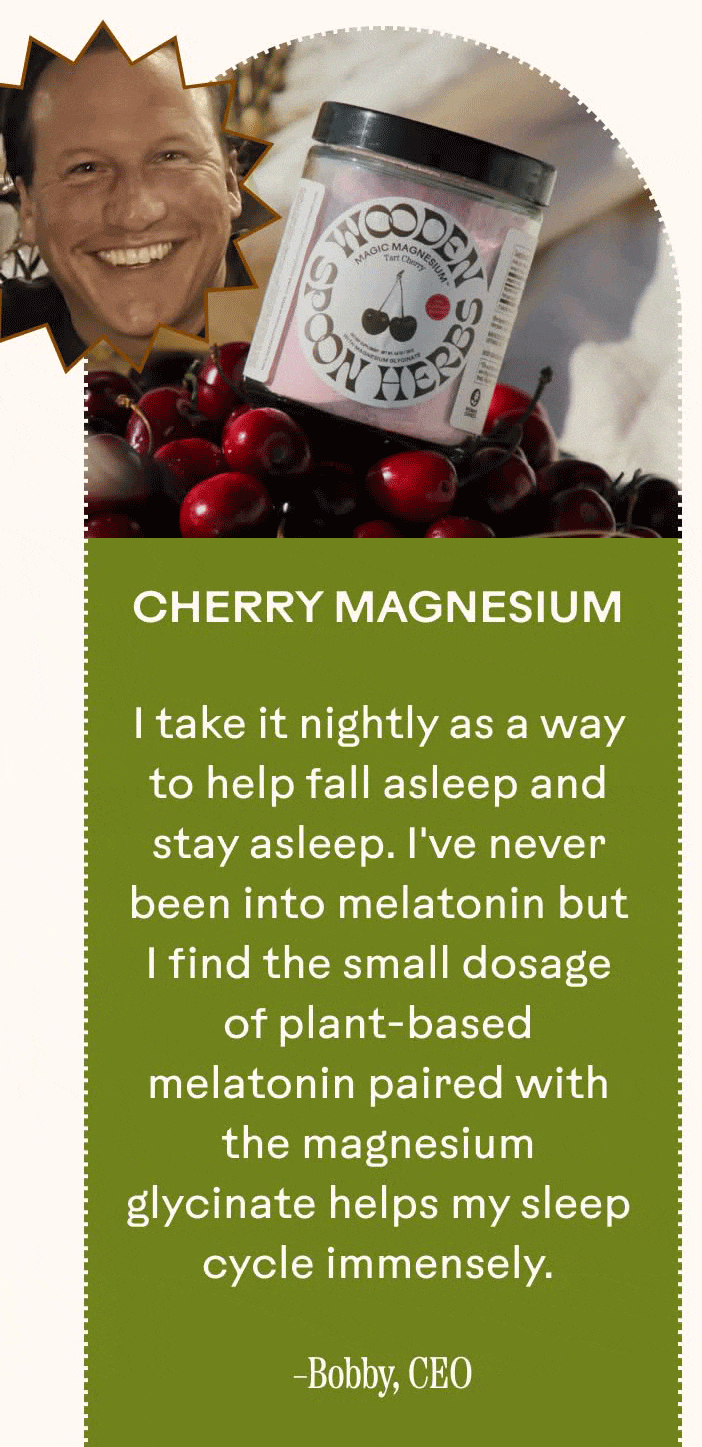 Cherry Magnesium I take it nightly as a way to help fall asleep and stay asleep. I've never been into melatonin but I find the small dosage of plant-based melatonin paired with the magnesium glycinate helps my sleep cycle immensely. Bobby, CEO