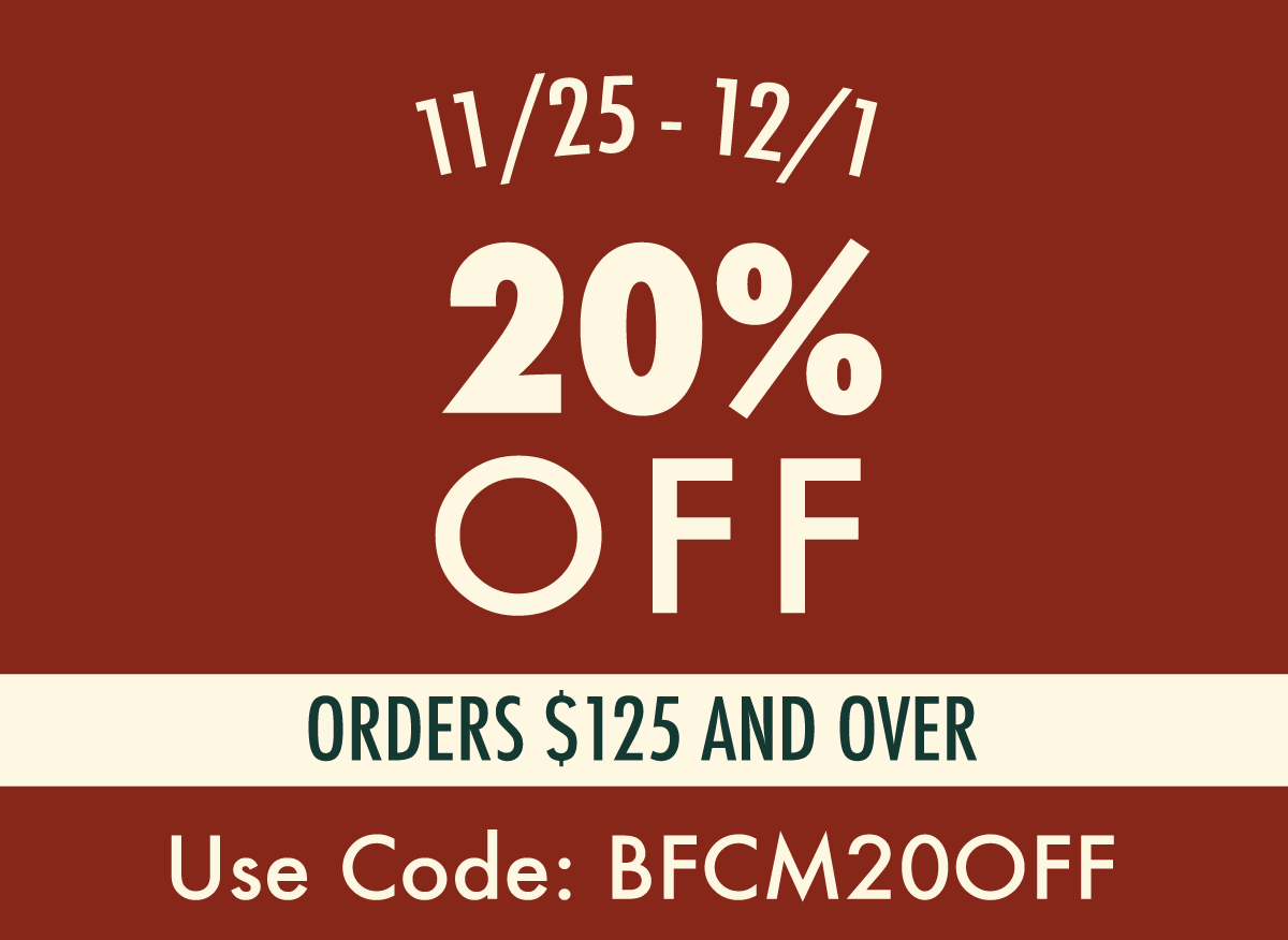 1/25 - 12/1  20% OFF ORDERS $125 AND OVER  USE CODE: BFCM20OFF