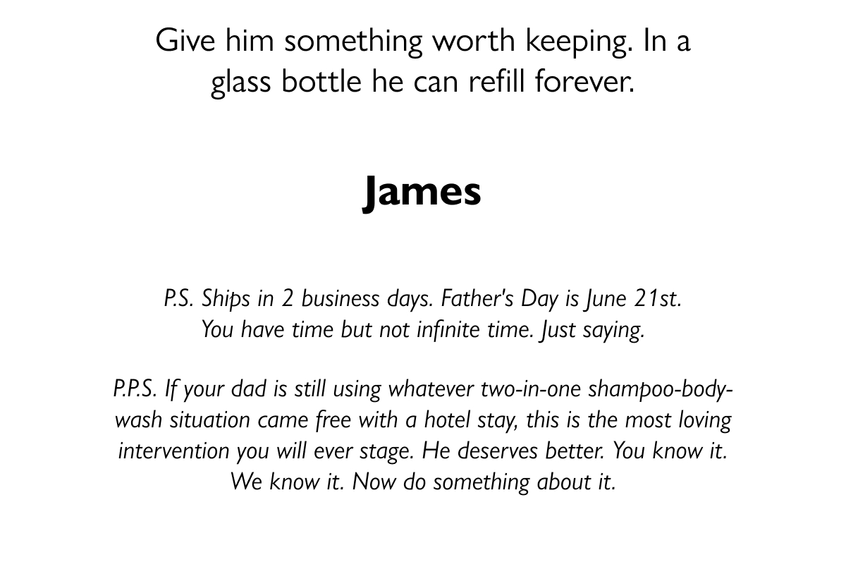 Give him something worth keeping. In a glass bottle he can refill forever. James P.S. Ships in 2 business days. Father's Day is June 21st. You have time but not infinite time. Just saying. P.P.S. If your dad is still using whatever two-in-one shampoo-body-wash situation came free with a hotel stay, this is the most loving intervention you will ever stage. He deserves better. You know it. We know it. Now do something about it.
