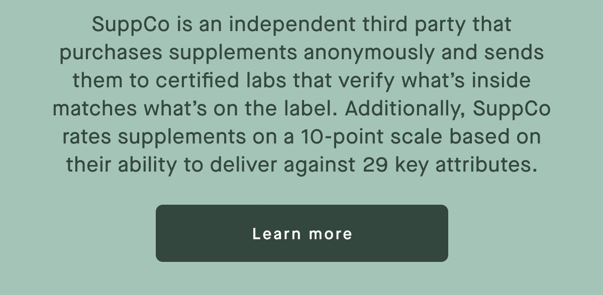 SuppCo is an independent third party that purchases supplements anonymously and sends them to certified labs that verify what’s inside matches what’s on the label. Additionally, SuppCo rates supplements on a 10-point scale based on their ability to deliver against 29 key attributes.