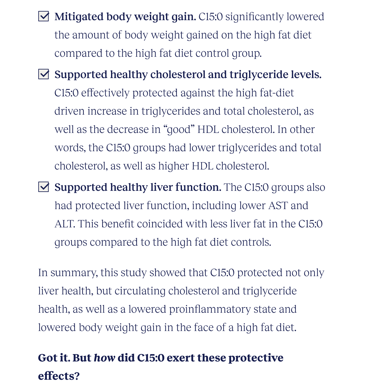 Mitigated body weight gain. C15:0 significantly lowered the amount of body weight gained on the high fat diet compared to the high fat diet control group. Supported healthy cholesterol and triglyceride levels. C15:0 effectively protected against the high fat-diet driven increase in triglycerides and total cholesterol, as well as the decrease in “good” HDL cholesterol. In other words, the C15:0 groups had lower triglycerides and total cholesterol, as well as higher HDL cholesterol. Supported healthy liver function. The C15:0 groups also had protected liver function, including lower AST and ALT. This benefit coincided with less liver fat in the C15:0 groups compared to the high fat diet controls.  In summary, this study showed that C15:0 protected not only liver health, but circulating cholesterol and triglyceride health, as well as a lowered proinflammatory state and lowered body weight gain in the face of a high fat diet.  Got it. But how did C15:0 exert these protective effects?