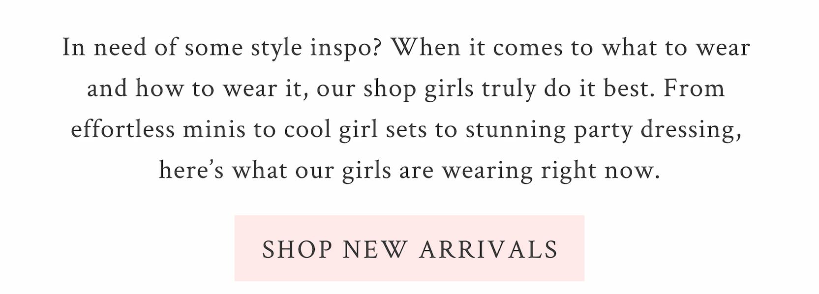 In need of some style inspo? When it comes to what to wear and how to wear it, our shop girls truly do it best. From effortless minis to cool girl sets to stunning party dressing, here’s what our girls are wearing right now.  <SHOP NEW ARRIVALS>