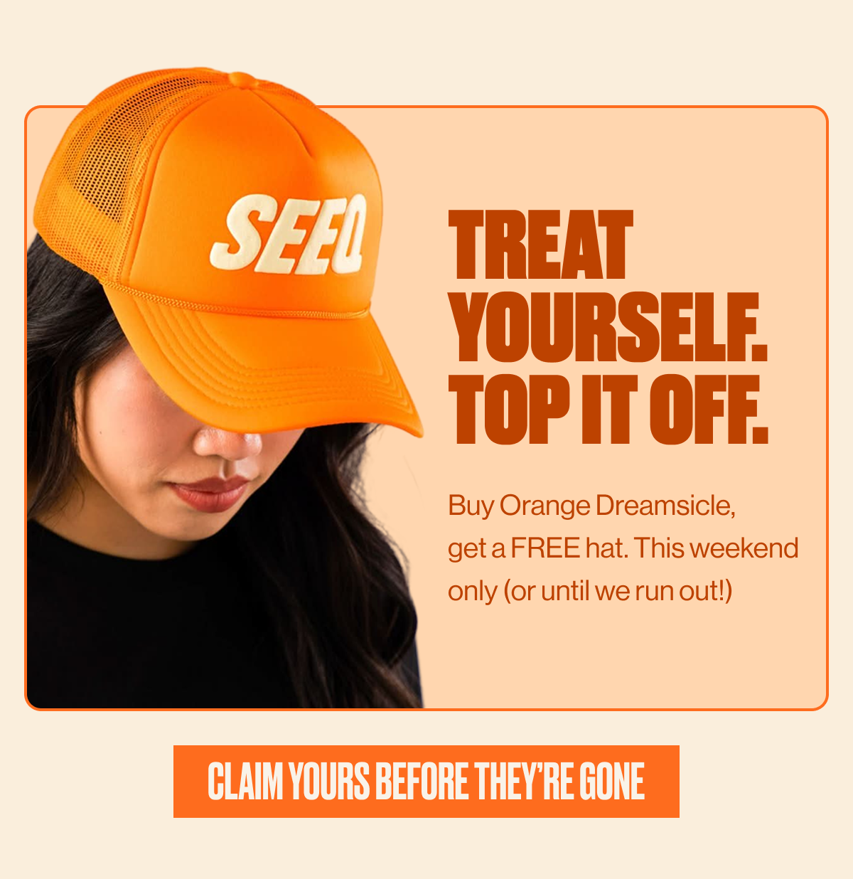 TREAT YOURSELF. TOP IT OFF. | Buy Orange Dreamsicle, get a FREE hat. This weekend only (or until we run out!) | CLAIM YOURS BEFORE THEY'RE GONE