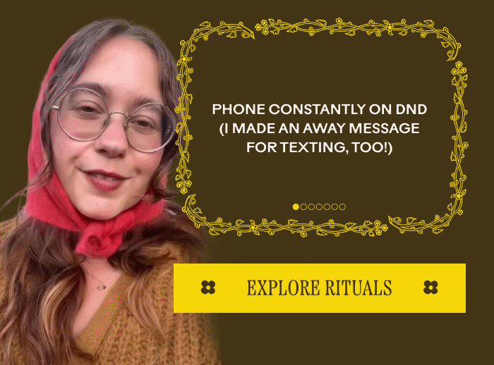 Always cozy outfit topped with lots of blankets! Natural Fibers like wool, alpaca, and cottons are key. Warm bowls soups and stews, lots of teas. 1 quart of oatstraw infusion everyday to keep me regulated Phone constantly on dnd (I made an away message for texting, too!) EXPLORE RITUALS 