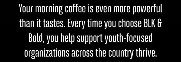 Your morning coffee is even more powerful than it tastes. Every time you choose BLK & Bold, you help support youth-focused organizations across the country thrive.