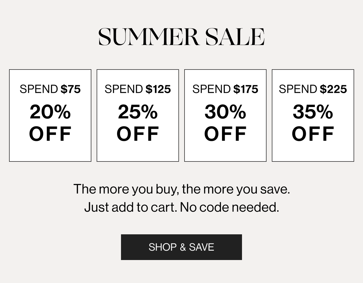 Summer Sale - Spend $75 20$ Off - Spend $125 25% Off - Spend $175 30% Off - Spend $225 35% Off - The more you buy, the more you save. Just add to cart. No code needed. - Shop & Save