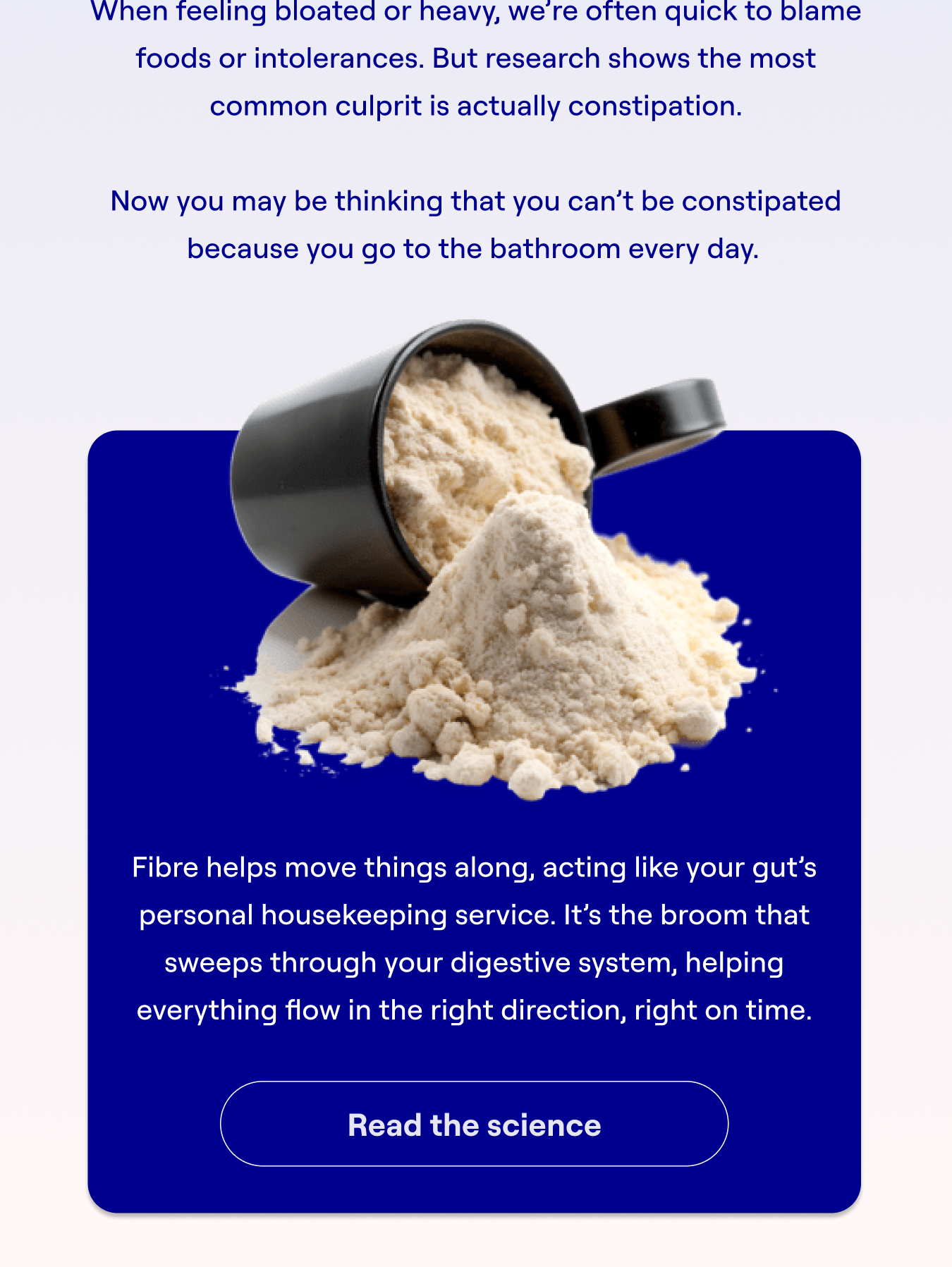 When feeling bloated or heavy, we’re often quick to blame foods or intolerances. But research shows the most common culprit is actually constipation.  Now you may be thinking that you can’t be constipated because you go to the bathroom every day.   Fibre helps move things along, acting like your gut’s personal housekeeping service. It’s the broom that sweeps through your digestive system, helping everything flow in the right direction, right on time.