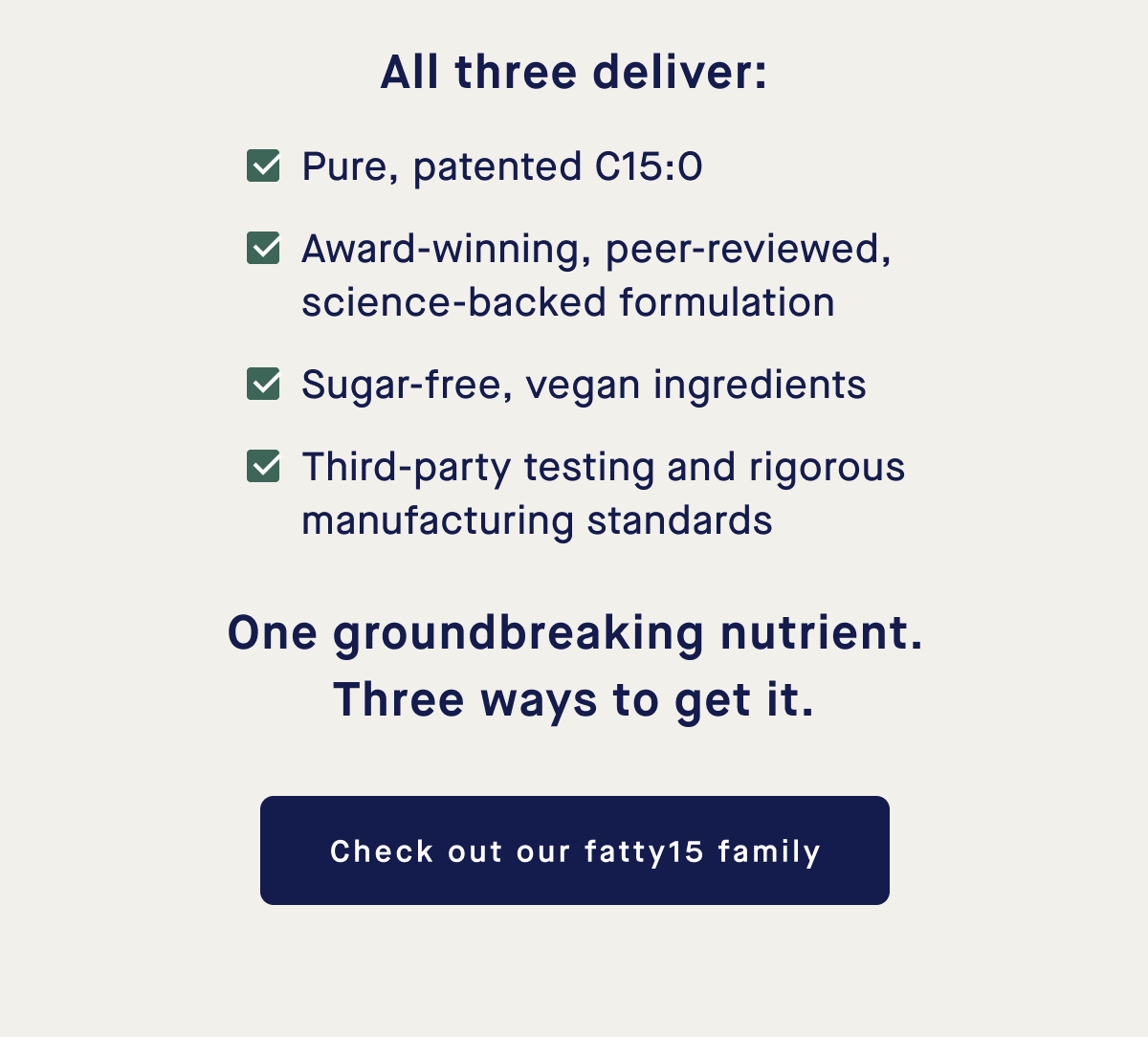 All three deliver: Pure, patented C15:0, Award-winning, peer-reviewed, science-backed formulation, Sugar-free, vegan ingredients, Third-party testing and rigorous manufacturing standards | One groundbreaking nutrient. Three ways to get it. | Check out our fatty15 family