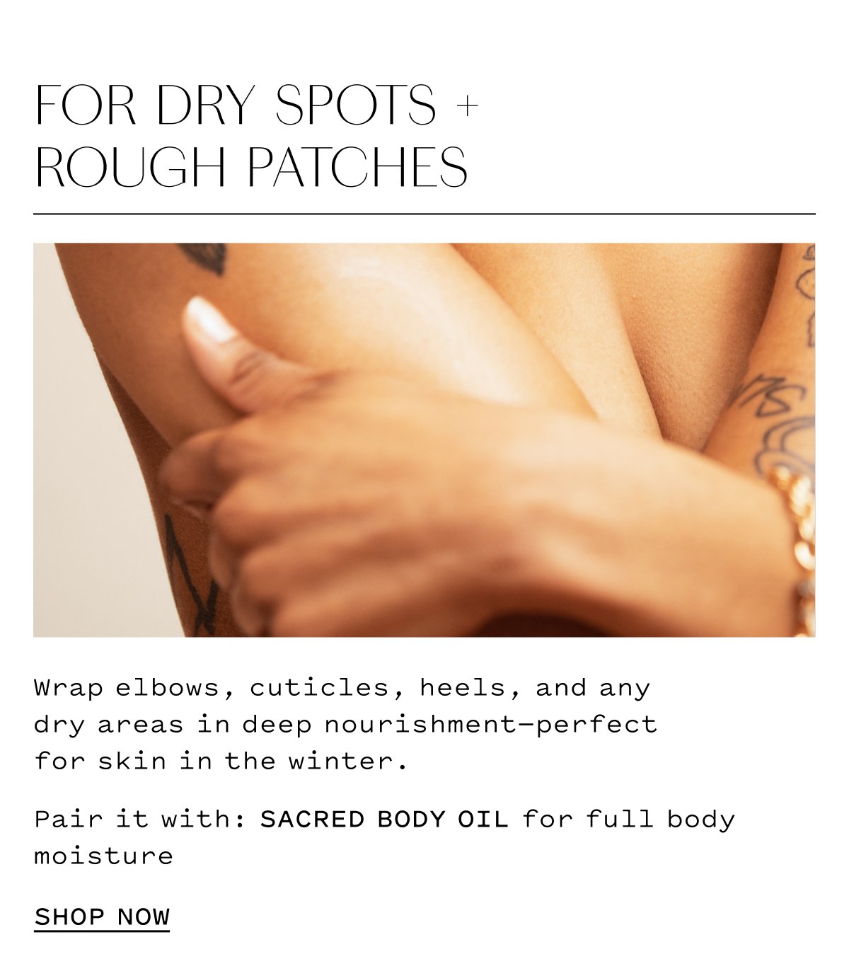 FOR DRY SPOTS + ROUGH PATCHES Wrap elbows, cuticles, heels, and any dry areas in deep nourishment-perfect for skin in the winter. Pair it with: SACRED BODY OIL for full body moisture SHOP NOW