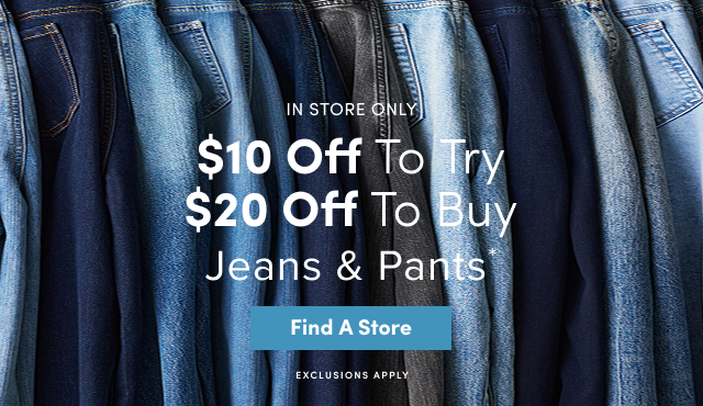 In Store Only | $10 Off To Try $20 Off to Buy Jeans & Pants* | Find A Store > | Exclusions Apply 