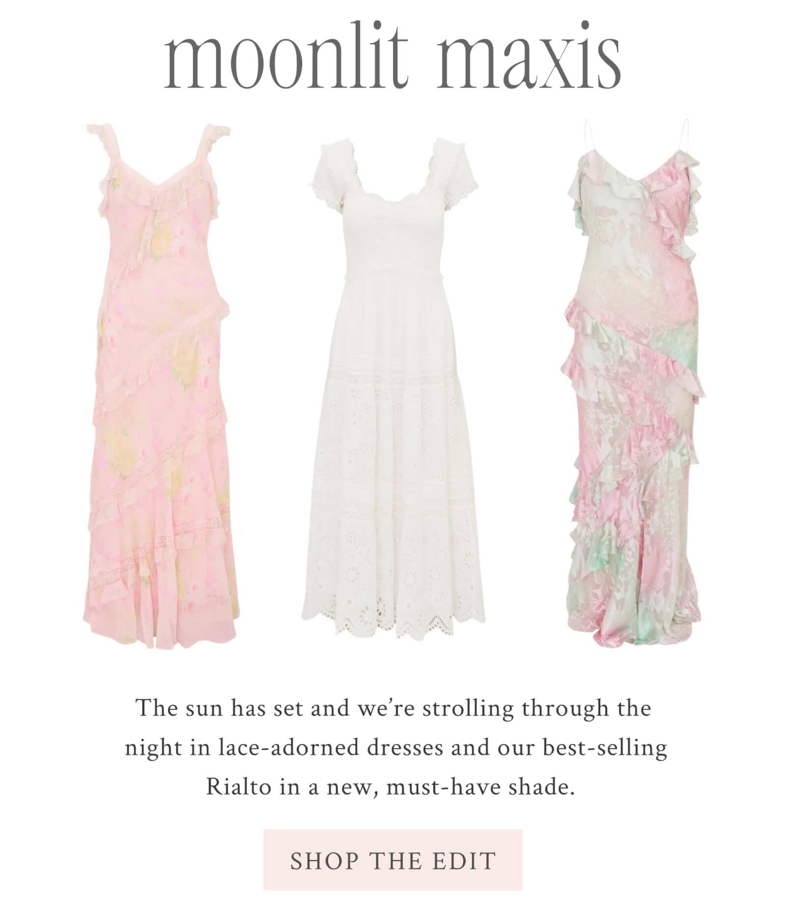MOONLIT MAXIS The sun has set and we’re strolling through the night in lace-adorned dresses and our best-selling Rialto in a new, must-have shade.  <SHOP THE EDIT>