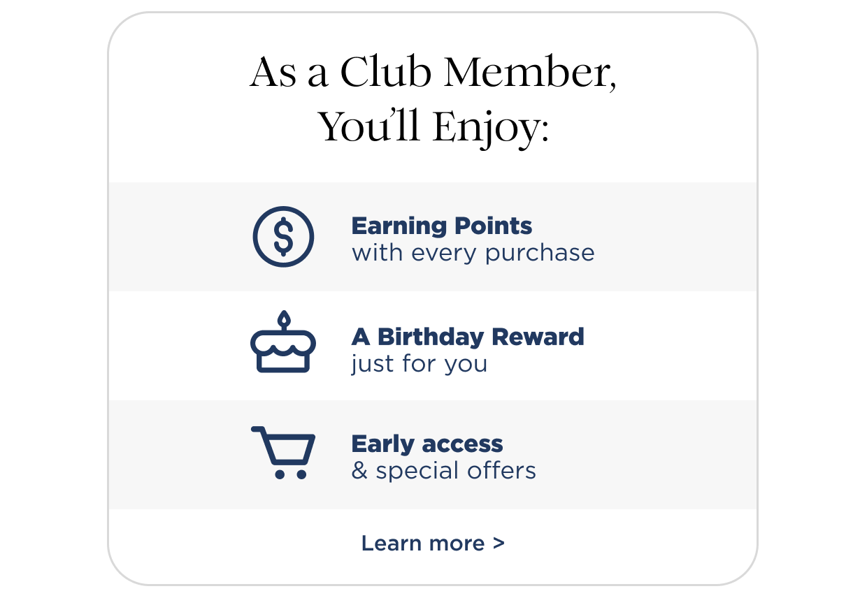 As a club member, you'll enjoy earning points with every purchase, a birthday reward just for you, early access & special offers.