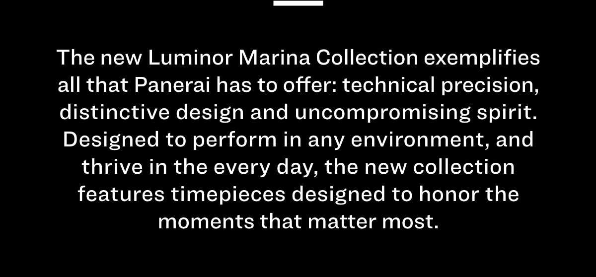 The new Luminor Marina Collection exemplifies all that Panerai has to offer: technical precision, distinctive design and uncompromising spirit. Designed to perform in any environment, and thrive in the every day, the new collection features four new timepieces designed to honor the moments that matter most. 