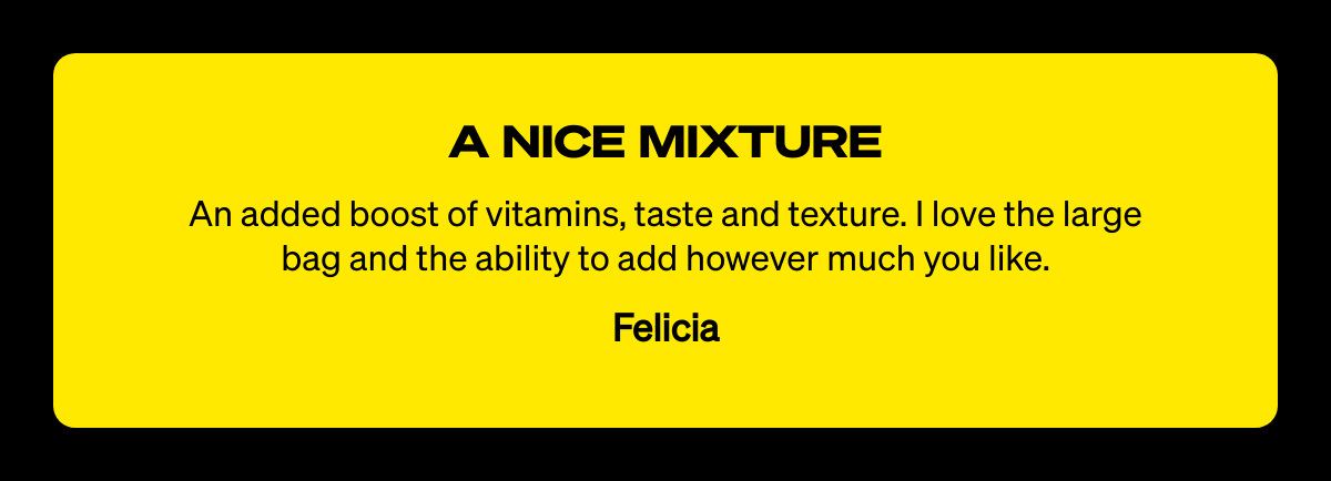  A NICE MIXTURE An added boost of vitamins, taste and texture. I love the large bag and the ability to add however much you like. Felicia