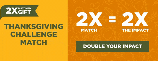 Thanksgiving Challenge Match. 2X Match = 2X the Impact. Double Your Impact.