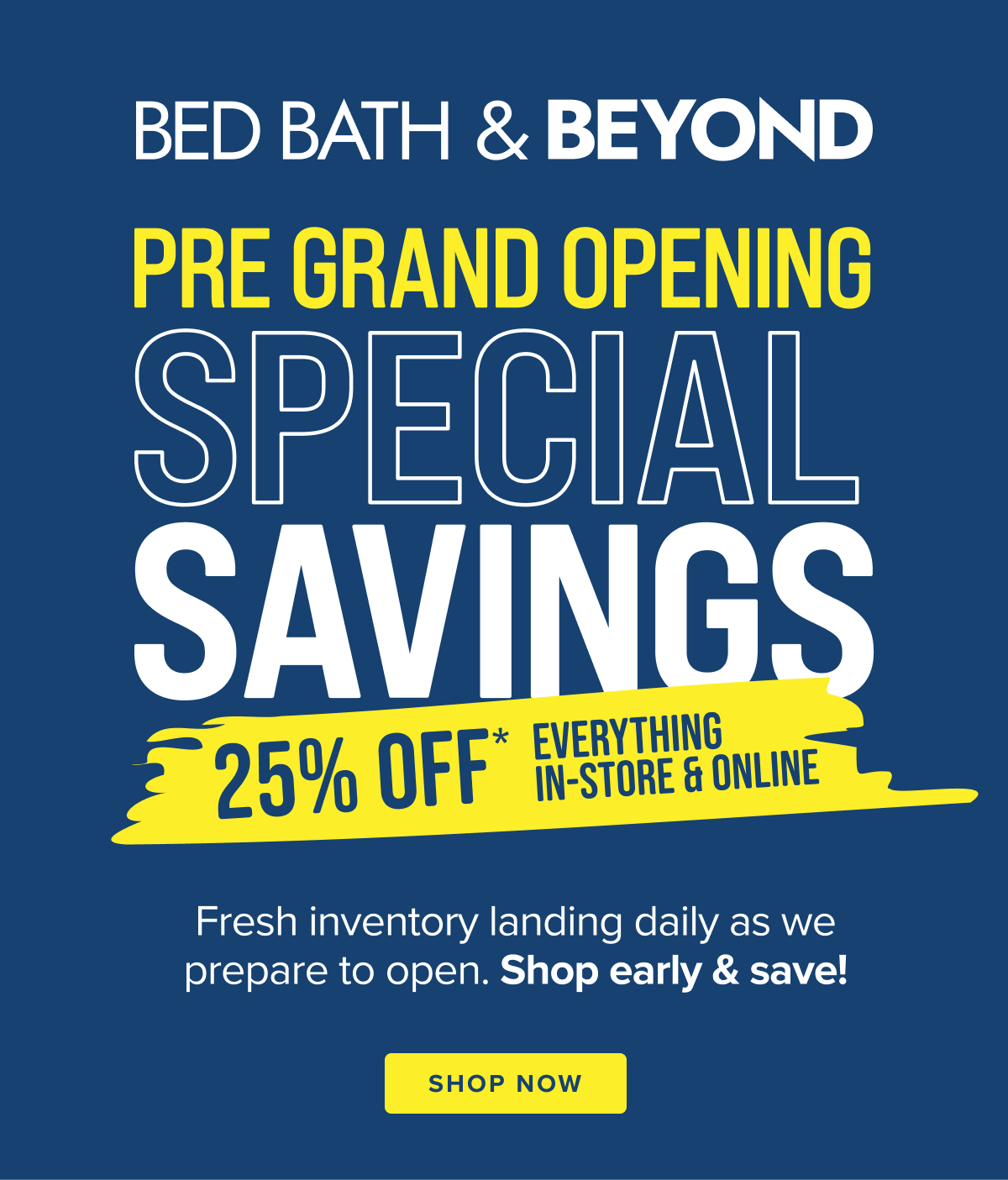 Bed Bath & Beyond Pre Grand Opening Special Savings - 25% Off Everything In-Store & Online - Fresh inventory landing daily as we prepare to open. Shop early & save! - Shop Now