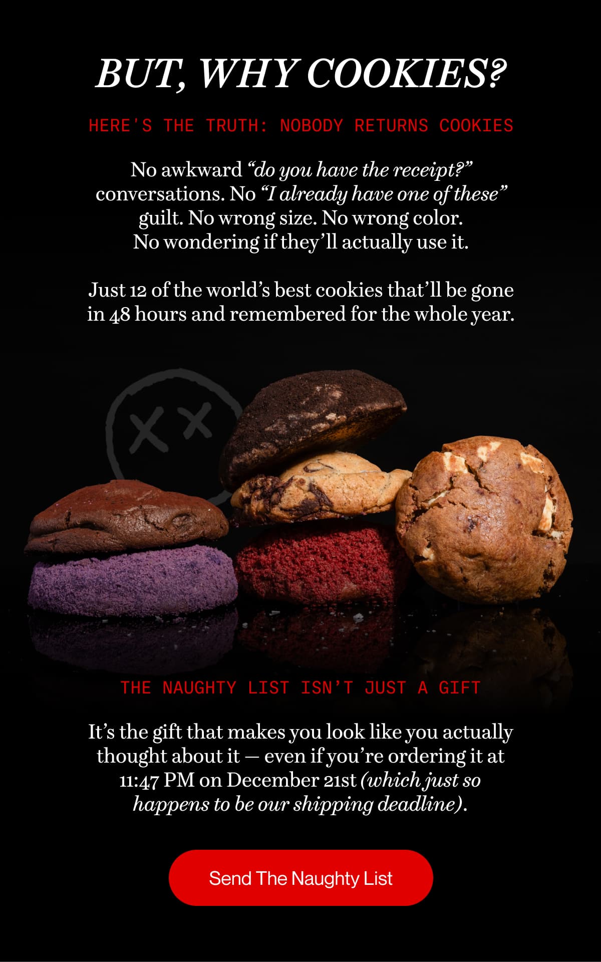 BUT, WHY COOKIES? | Here's the truth: Nobody returns cookies | No awkward “do you have the receipt?” conversations. No “I already have one of these” guilt. No wrong size. No wrong color. No wondering if they’ll actually use it.  Just 12 of the world’s best cookies that’ll be gone in 48 hours and remembered for the whole year. | The Naughty List isn’t just a gift | It’s the gift that makes you look like you actually thought about it — even if you’re ordering it at 11:47 PM on December 21st (which just so happens to be our shipping deadline). | Send The Naughty List