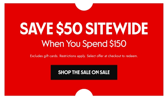 SAVE 50 dollars SITEWIDE When You Spend 150 dollars. Excludes gift cards. Restrictions apply. Select offer at checkout to redeem.