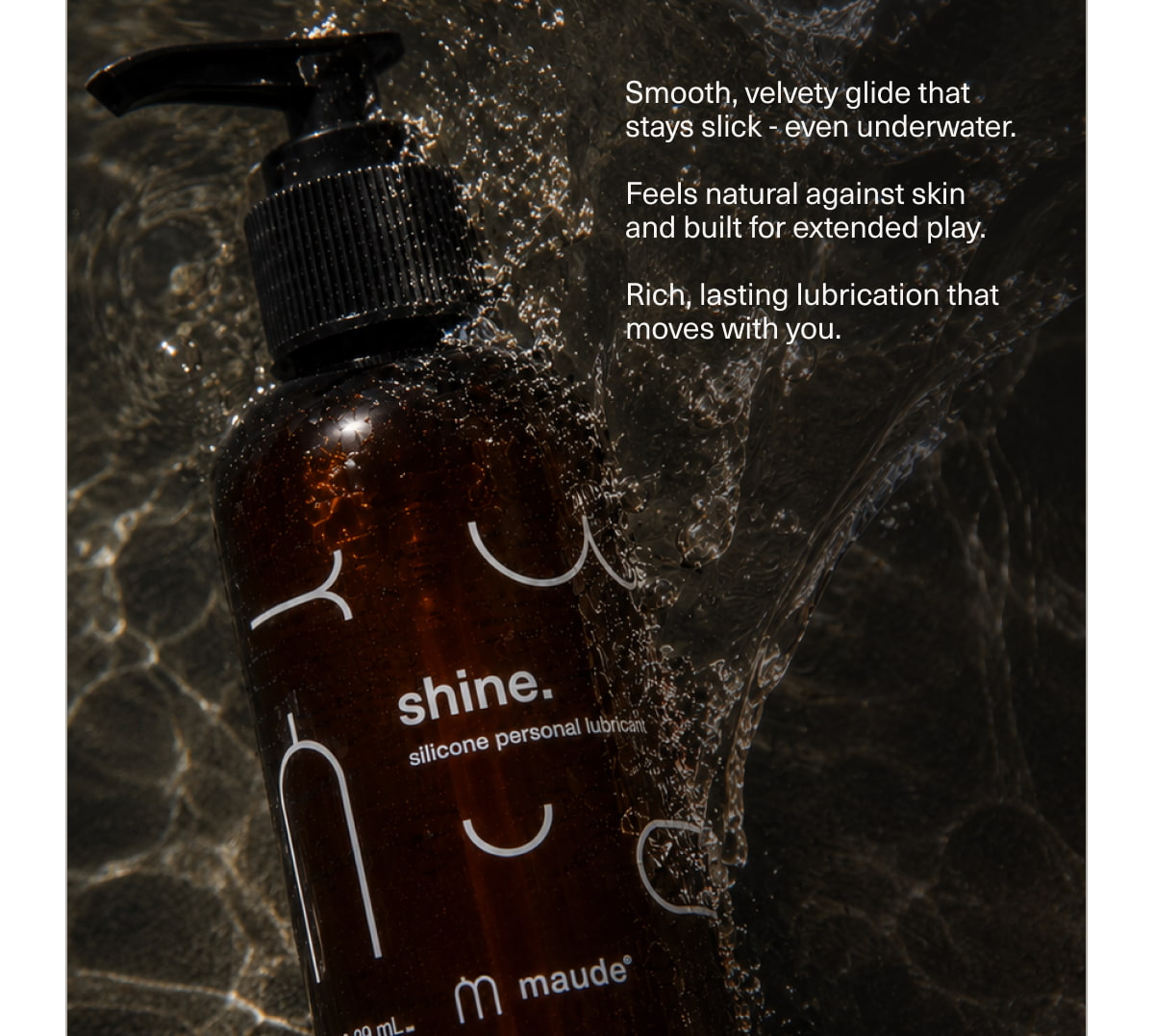 Smooth, velvety glide that stays slick - even underwater. | Feels natural against skin and built for extended play. | Rich, lasting lubrication that moves with you.