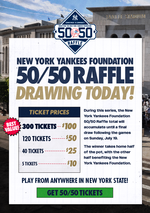 New York Yankees Foundation 50/50 Raffle Drawing Today! | During this series, the New York Yankees Foundation 50/50 Raffle total will accumulate until a final draw following the games on Sunday, July 19. | The winner takes home half of the pot, with the other half benefiting the New York Yankees Foundation | Ticket Prices: 300 Tickets for $100 (Best Value), 120 Tickets for $50, 40 Tickets for $25, 5 Tickets for $10 | Play from anywhere in New York State! | Get 50/50 Tickets