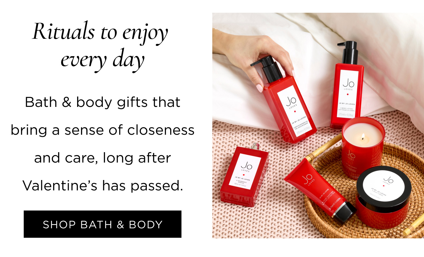 Rituals to enjoy every day Bath & body gifts that bring a sense of closeness and care, long after Valentine’s has passed. SHOP BATH & BODY