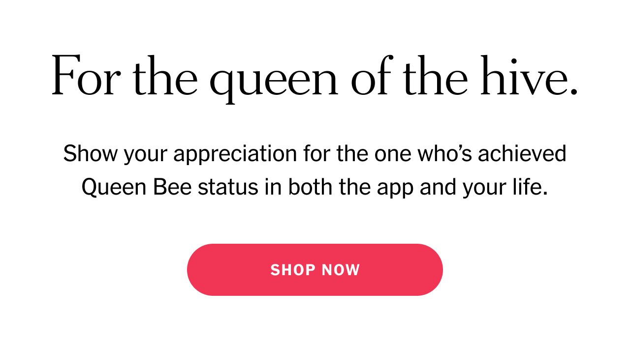 For the queen of the hive. Show your appreciation for the one who’s achieved Queen Bee status in both the app and your life. Shop now.