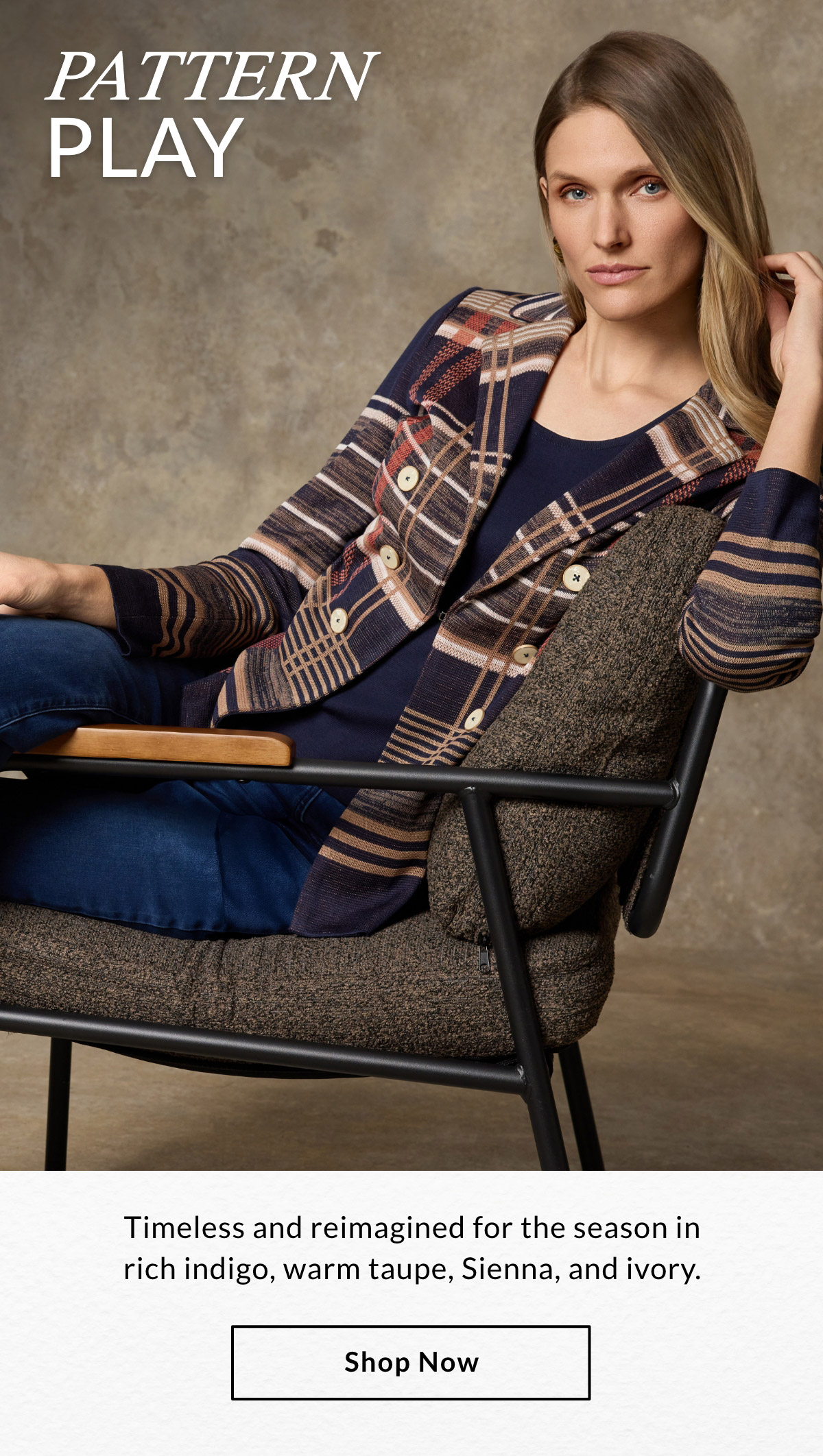 PATTERN PLAY - Timeless and reimagined for the season in rich indigo, warm taupe, sienna, and ivory. SHOP NOW