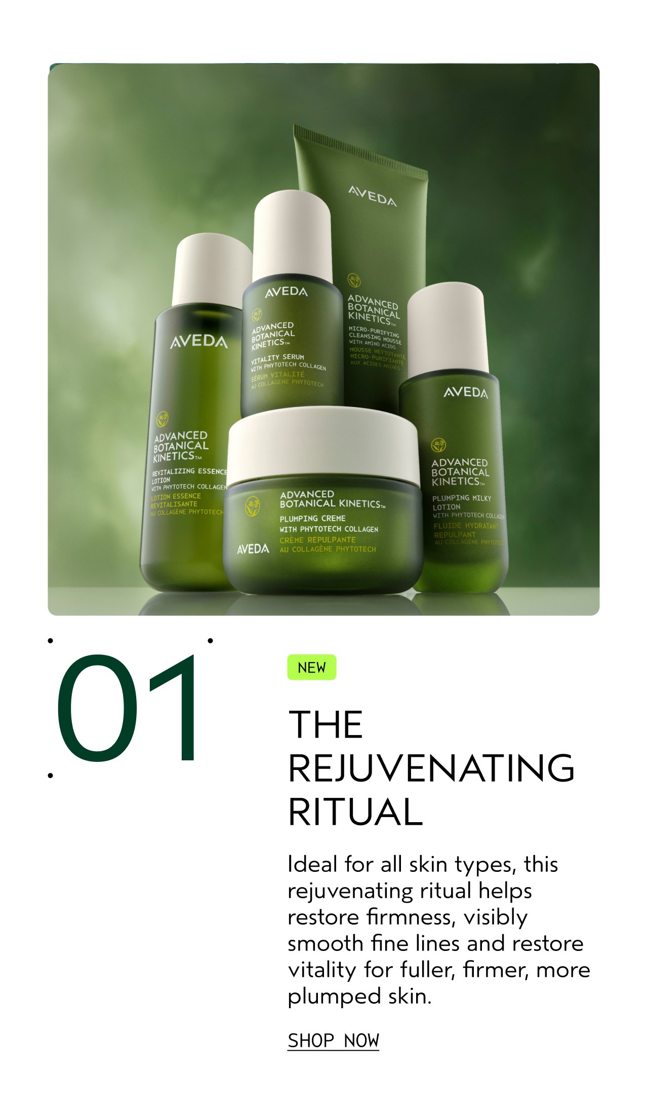 01 THE REJUVENATING RITUAL Ideal for all skin types, this rejuvenating ritual helps restore firmness, visibly smooth fine lines and restores vitality for fuller, firmer, more plumped skin. SHOP NOW
