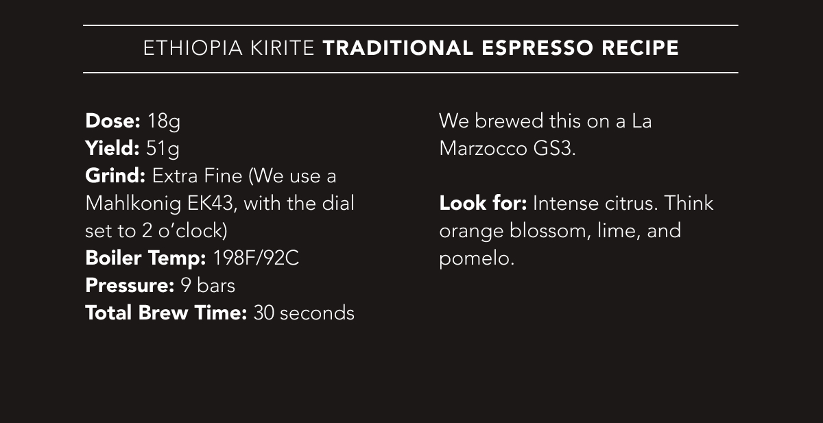 Ethiopia Kirite Traditional Espresso Recipe | Dose: 18g. Yield: 51g. Grind: Extra Fine (We use a Mahlkonig EK43, with the dial set to 2 o’clock). Boiler Temp: 198F/92C. Pressure: 9 bars. Total Brew Time: 30 seconds. We brewed this on a La Marzocco GS3.   Look for: Intense citrus. Think orange blossom, lime, and pomelo.