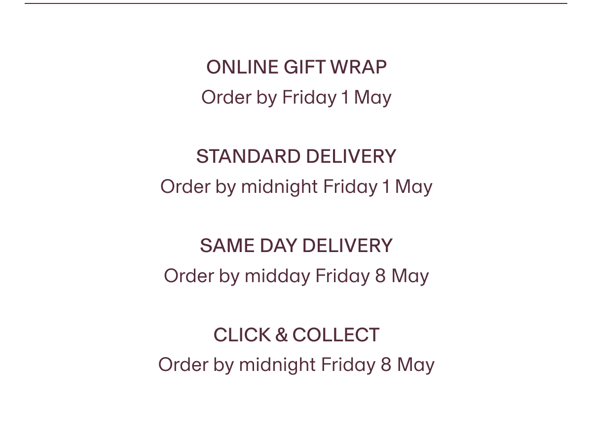 ONLINE GIFT WRAP Order by Friday 1 May | STANDARD DELIVERY Order by midnight Friday 1 May | SAME DAY DELIVERY Order by midday Friday 8 May | CLICK & COLLECT Order by midnight Friday 8 May