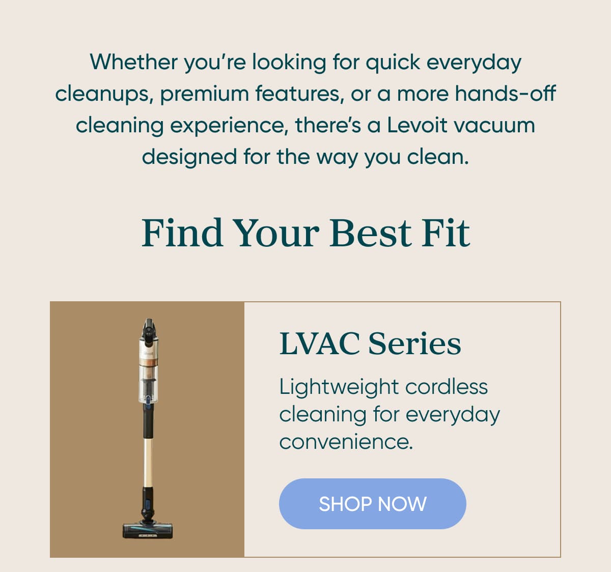 Whether you’re looking for quick everyday cleanups, premium features, or a more hands-off cleaning experience, there’s a Levoit vacuum designed for the way you clean.