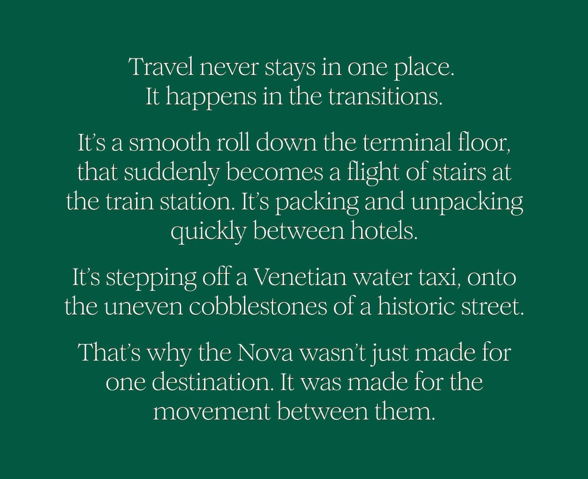 Travel never stays in one place.  It happens in the transitions. It’s a smooth roll down the terminal floor, that suddenly becomes a flight of stairs at the train station. It’s packing and unpacking quickly between hotels. It’s stepping off a Venetian water taxi, onto the uneven cobblestones of a historic street.  That’s why the Nova wasn’t just made for one destination. It was made for the movement between them. 