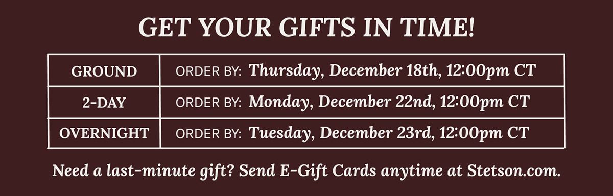 GET YOUR GIFTS IN TIME! | Need a last-minute gift? Send E-Gift Cards anytime at Stetson.com. | GROUND ORDER BY: Thursday, December 18th, 12:00pm CT 2-DAY ORDER BY: Monday, December 22nd, 12:00pm CT OVERNIGHT ORDER BY: Tuesday, December 23rd, 12:00pm CT